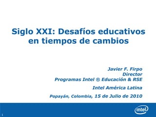 Siglo XXI: Desafíos educativos
        en tiempos de cambios


                                  Javier F. Firpo
                                        Director
              Programas Intel ® Educación & RSE
                             Intel América Latina
            Popayán, Colombia, 15 de Julio de 2010



1
 