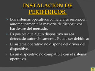 INSTALACIÓN   DE   PERIFÉRICOS. Los sistemas operativos comerciales reconocen automáticamente la mayoría de dispositivos hardware del mercado. Es posible que algún dispositivo no sea detectado automáticamente. Puede ser debido a: El sistema operativo no dispone del driver del dispositivo. Es un dispositivo no compatible con el sistema operativo. 
