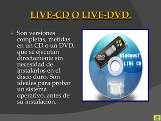 LIVE-CD   O   LIVE-DVD. Son versiones completas, metidas en un CD o un DVD, que se ejecutan directamente sin necesidad de instalarlos en el disco duro. Son ideales para probar un sistema operativo, antes de su instalación. 