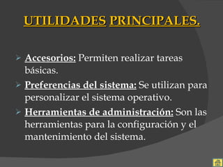 UTILIDADES   PRINCIPALES. Accesorios:  Permiten realizar tareas básicas. Preferencias del sistema:   Se utilizan para personalizar el sistema operativo. Herramientas de administración:  Son las herramientas para la configuración y el mantenimiento del sistema. 