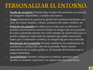 PERSONALIZAR   EL   ENTORNO. Fondo de escritorio:  Permite fijar el tapiz del escritorio con una de las imágenes disponibles, o añadir una nueva. Tema:  Determina la apariencia global del escritorio mediante una serie de iconos, fuentes, colores, punteros del ratón, sonidos, etc. Protector de pantalla:  Se utiliza para evitar que se deteriore el monitor al permanecer mucho tiempo la imagen fija en la pantalla. Se activa automáticamente tras cierto tiempo de inactividad que se puede configurar indicando los minutos que deben transcurrir hasta que el ordenador sustituya la imagen fija por una animada. Resolución de la pantalla:  Permite establecer las preferencias de resolución y calidad del color de la pantalla. Estos valores dependerán de la tarjeta gráfica y del tamaño del monitor que se tengan instalados. Accesibilidad:  Permite configurar el sistema operativo para facilitar su manejo a personas con alguna discapacidad física. 