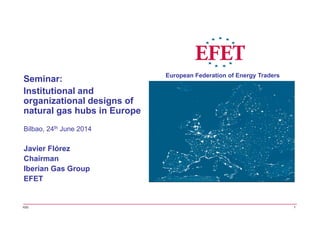 Bilbao, 24th June 2014
Javier Flórez
Chairman
Iberian Gas Group
EFET
Seminar:
Institutional and
organizational designs of
natural gas hubs in Europe
IGG
European Federation of Energy Traders
1
 