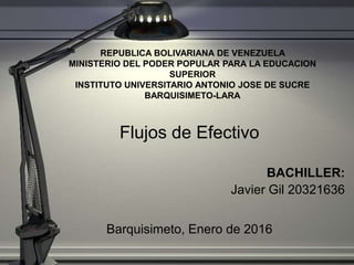 REPUBLICA BOLIVARIANA DE VENEZUELA
MINISTERIO DEL PODER POPULAR PARA LA EDUCACION
SUPERIOR
INSTITUTO UNIVERSITARIO ANTONIO JOSE DE SUCRE
BARQUISIMETO-LARA
Flujos de Efectivo
BACHILLER:
Javier Gil 20321636
Barquisimeto, Enero de 2016
 