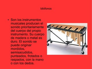 Idiófonos 
● Son los instrumentos 
musicales producen el 
sonido prioritariamente 
del cuerpo del propio 
instrumento. Su cuerpo 
de madera o metal es 
duro. El sonido se 
puede originar 
mordidos, 
semisacudidos, 
punteados, frotados o 
raspados, con la mano 
o con los dedos. 
 