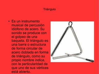 Triángulo 
● Es un instrumento 
musical de percusión 
idiófono de acero. Su 
sonido se produce con 
el golpeo de una 
baqueta. El triángulo es 
una barra o estructura 
de forma circular de 
acero doblada en forma 
de triángulo, como su 
propio nombre indica, 
con la particularidad de 
que uno de sus vértices 
está abierto. 
 