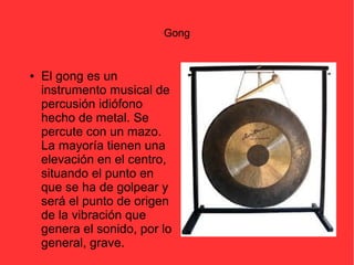 Gong 
● El gong es un 
instrumento musical de 
percusión idiófono 
hecho de metal. Se 
percute con un mazo. 
La mayoría tienen una 
elevación en el centro, 
situando el punto en 
que se ha de golpear y 
será el punto de origen 
de la vibración que 
genera el sonido, por lo 
general, grave. 
 