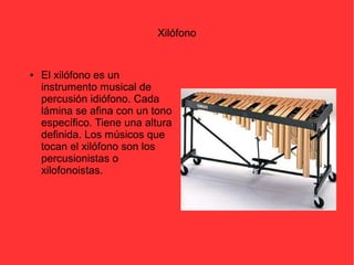 Xilófono 
● El xilófono es un 
instrumento musical de 
percusión idiófono. Cada 
lámina se afina con un tono 
específico. Tiene una altura 
definida. Los músicos que 
tocan el xilófono son los 
percusionistas o 
xilofonoistas. 
 