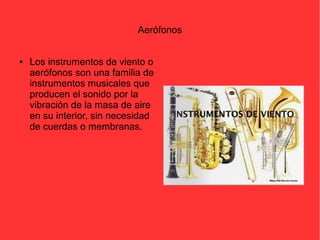 Aerófonos 
● Los instrumentos de viento o 
aerófonos son una familia de 
instrumentos musicales que 
producen el sonido por la 
vibración de la masa de aire 
en su interior, sin necesidad 
de cuerdas o membranas. 
 