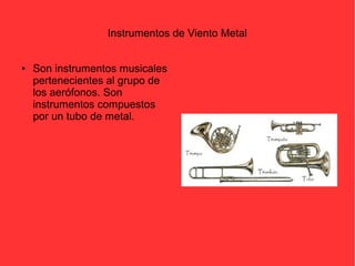 Instrumentos de Viento Metal 
● Son instrumentos musicales 
pertenecientes al grupo de 
los aerófonos. Son 
instrumentos compuestos 
por un tubo de metal. 
 