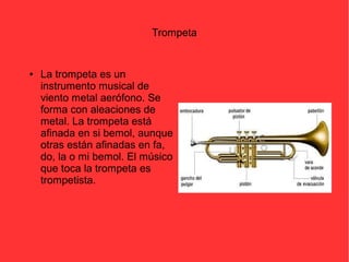 Trompeta 
● La trompeta es un 
instrumento musical de 
viento metal aerófono. Se 
forma con aleaciones de 
metal. La trompeta está 
afinada en si bemol, aunque 
otras están afinadas en fa, 
do, la o mi bemol. El músico 
que toca la trompeta es 
trompetista. 
 