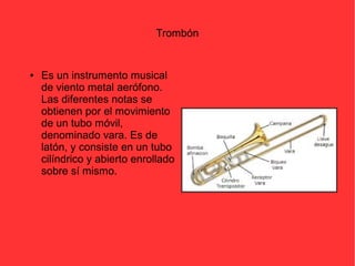 Trombón 
● Es un instrumento musical 
de viento metal aerófono. 
Las diferentes notas se 
obtienen por el movimiento 
de un tubo móvil, 
denominado vara. Es de 
latón, y consiste en un tubo 
cilíndrico y abierto enrollado 
sobre sí mismo. 
 