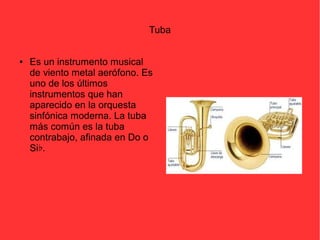 Tuba 
● Es un instrumento musical 
de viento metal aerófono. Es 
uno de los últimos 
instrumentos que han 
aparecido en la orquesta 
sinfónica moderna. La tuba 
más común es la tuba 
contrabajo, afinada en Do o 
Si♭. 
 
