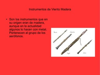 Instrumentos de Viento Madera 
● Son los instrumentos que en 
su origen eran de madera, 
aunque en la actualidad 
algunos lo hacen con metal. 
Pertenecen al grupo de los 
aerófonos. 
 