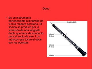 Oboe 
● Es un instrumento 
perteneciente a la familia de 
viento madera aerófono. El 
sonido se produce por la 
vibración de una lengüeta 
doble que hace de conducto 
para el soplo de aire. Los 
músicos que tocan el oboe 
son los oboistas. 
 