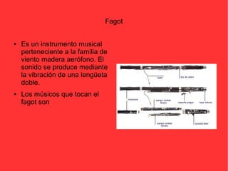 Fagot 
● Es un instrumento musical 
perteneciente a la familia de 
viento madera aerófono. El 
sonido se produce mediante 
la vibración de una lengüeta 
doble. 
● Los músicos que tocan el 
fagot son 
 