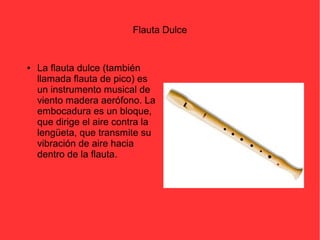 Flauta Dulce 
● La flauta dulce (también 
llamada flauta de pico) es 
un instrumento musical de 
viento madera aerófono. La 
embocadura es un bloque, 
que dirige el aire contra la 
lengüeta, que transmite su 
vibración de aire hacia 
dentro de la flauta. 
 