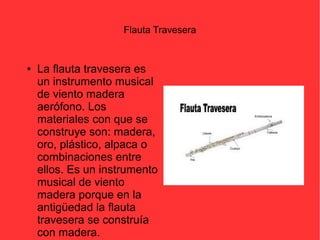 Flauta Travesera 
● La flauta travesera es 
un instrumento musical 
de viento madera 
aerófono. Los 
materiales con que se 
construye son: madera, 
oro, plástico, alpaca o 
combinaciones entre 
ellos. Es un instrumento 
musical de viento 
madera porque en la 
antigüedad la flauta 
travesera se construía 
con madera. 
 