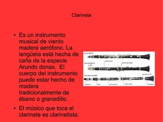 Clarinete 
● Es un instrumento 
musical de viento 
madera aerófono. La 
lengüeta está hecha de 
caña de la especie 
Arundo donax. El 
cuerpo del instrumento 
puede estar hecho de 
madera 
tradicionalmente de 
ébano o granadillo. 
● El músico que toca el 
clarinete es clarinetista. 
 