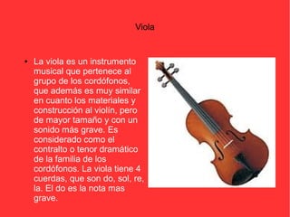 Viola 
● La viola es un instrumento 
musical que pertenece al 
grupo de los cordófonos, 
que además es muy similar 
en cuanto los materiales y 
construcción al violín, pero 
de mayor tamaño y con un 
sonido más grave. Es 
considerado como el 
contralto o tenor dramático 
de la familia de los 
cordófonos. La viola tiene 4 
cuerdas, que son do, sol, re, 
la. El do es la nota mas 
grave. 
 