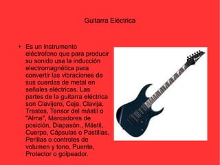 Guitarra Eléctrica 
● Es un instrumento 
eléctrofono que para producir 
su sonido usa la inducción 
electromagnética para 
convertir las vibraciones de 
sus cuerdas de metal en 
señales eléctricas. Las 
partes de la guitarra eléctrica 
son Clavijero, Ceja, Clavija, 
Trastes, Tensor del mástil o 
"Alma", Marcadores de 
posición, Diapasón., Mástil, 
Cuerpo, Cápsulas o Pastillas, 
Perillas o controles de 
volumen y tono, Puente, 
Protector o golpeador. 
 