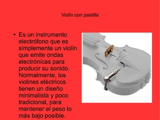 Violín con pastilla 
● Es un instrumento 
electrófono que es 
simplemente un violín 
que emite ondas 
electrónicas para 
producir su sonido. 
Normalmente, los 
violines eléctricos 
tienen un diseño 
minimalista y poco 
tradicional, para 
mantener el peso lo 
más bajo posible. 
 