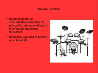 Batería Eléctrica 
● Es un conjunto de 
instrumentos musicales de 
percusión que es usado para 
muchas agrupaciones 
musicales. 
● El músico que toca la batería 
es el baterista. 
 