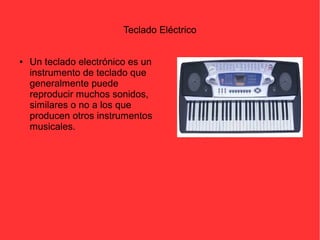 Teclado Eléctrico 
● Un teclado electrónico es un 
instrumento de teclado que 
generalmente puede 
reproducir muchos sonidos, 
similares o no a los que 
producen otros instrumentos 
musicales. 
