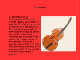 Contrabajo 
● El contrabajo es un 
instrumento cordófono de 
cuerda frotada. Suele tener 4 
cuerdas. El música que toca el 
contrabajo el el contrabajista. 
En otros instrumentos de su 
familia (cordófonos), se afinan 
por quintas ascendentes, 
mientras que el contrabajo se 
afinan por cuartas: sol, re, la, 
mi. También los hay de 3 
cuerdas y de 5. En los de 3, la 
más grave suele afinarse en la 
o en sol; en los de 5, en un do 
o un si más grave que la 
cuarta. 
 