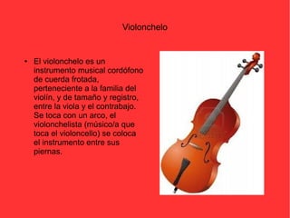 Violonchelo 
● El violonchelo es un 
instrumento musical cordófono 
de cuerda frotada, 
perteneciente a la familia del 
violín, y de tamaño y registro, 
entre la viola y el contrabajo. 
Se toca con un arco, el 
violonchelista (músico/a que 
toca el violoncello) se coloca 
el instrumento entre sus 
piernas. 
 