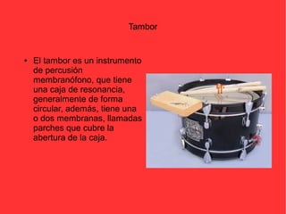 Tambor 
● El tambor es un instrumento 
de percusión 
membranófono, que tiene 
una caja de resonancia, 
generalmente de forma 
circular, además, tiene una 
o dos membranas, llamadas 
parches que cubre la 
abertura de la caja. 
 