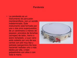 Pandereta 
● La pandereta es un 
instrumento de percusión 
membranófono, con un sonido 
indeterminado. Este 
instrumento está formado por 
uno o dos aros superpuestos, 
de un centímetro o menos de 
espesor, provistos de ferreñas 
(sonajas) de latón, hierro o 
acero templado, y cuyo vano 
está cubierto por uno de sus 
cantos con piel muy lisa y 
estirada (pergamino).Se toca 
haciendo resbalar uno o más 
dedos por ella, o bien 
golpeándola con ellos o con 
toda la mano. 
 