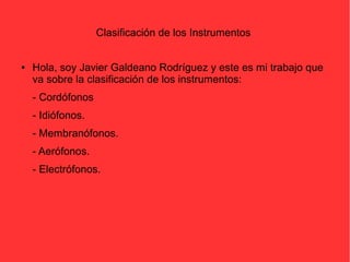 Clasificación de los Instrumentos 
● Hola, soy Javier Galdeano Rodríguez y este es mi trabajo que 
va sobre la clasificación de los instrumentos: 
- Cordófonos 
- Idiófonos. 
- Membranófonos. 
- Aerófonos. 
- Electrófonos. 
 