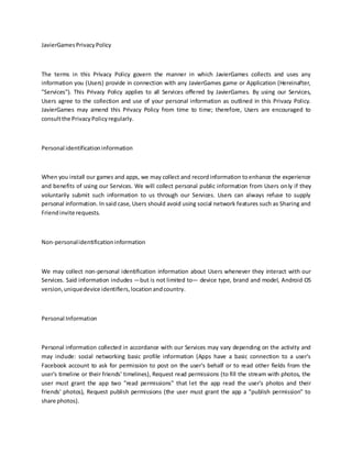 JavierGamesPrivacyPolicy
The terms in this Privacy Policy govern the manner in which JavierGames collects and uses any
information you (Users) provide in connection with any JavierGames game or Application (Hereinafter,
"Services"). This Privacy Policy applies to all Services offered by JavierGames. By using our Services,
Users agree to the collection and use of your personal information as outlined in this Privacy Policy.
JavierGames may amend this Privacy Policy from time to time; therefore, Users are encouraged to
consultthe PrivacyPolicyregularly.
Personal identificationinformation
When you install our games and apps, we may collect and recordinformation toenhance the experience
and benefits of using our Services. We will collect personal public information from Users only if they
voluntarily submit such information to us through our Services. Users can always refuse to supply
personal information. In said case, Users should avoid using social network features such as Sharing and
Friendinvite requests.
Non-personalidentificationinformation
We may collect non-personal identification information about Users whenever they interact with our
Services. Said information includes —but is not limited to— device type, brand and model, Android OS
version,uniquedevice identifiers,locationandcountry.
Personal Information
Personal information collected in accordance with our Services may vary depending on the activity and
may include: social networking basic profile information (Apps have a basic connection to a user's
Facebook account to ask for permission to post on the user's behalf or to read other fields from the
user's timeline or their friends' timelines), Request read permissions (to fill the stream with photos, the
user must grant the app two "read permissions" that let the app read the user's photos and their
friends' photos), Request publish permissions (the user must grant the app a "publish permission" to
share photos).
 