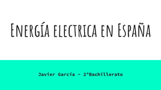 Energía electrica en España
Javier García - 2ºBachillerato
 