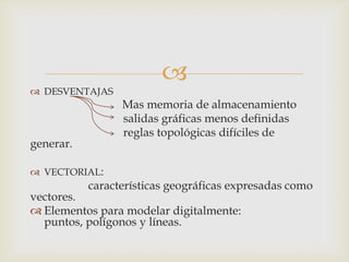 
 DESVENTAJAS
                 Mas memoria de almacenamiento
                 salidas gráficas menos definidas
                 reglas topológicas difíciles de
generar.

 VECTORIAL:
           características geográficas expresadas como
vectores.
 Elementos para modelar digitalmente:
  puntos, polígonos y líneas.
 