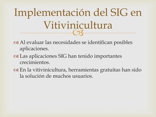 Implementación del SIG en
     Vitivinicultura
                         
 Al evaluar las necesidades se identifican posibles
  aplicaciones.
 Las aplicaciones SIG han tenido importantes
  crecimientos.
 En la vitivinicultura, herramientas gratuitas han sido
  la solución de muchos usuarios.
 