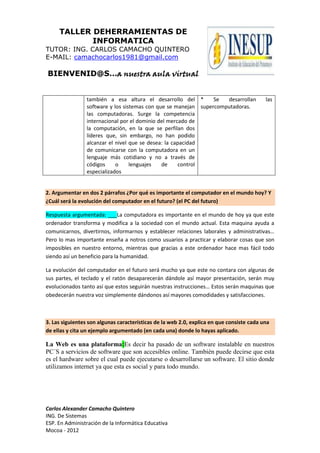 TALLER DEHERRAMIENTAS DE
            INFORMATICA
TUTOR: ING. CARLOS CAMACHO QUINTERO
E-MAIL: camachocarlos1981@gmail.com

BIENVENID@S…a nuestra aula virtual


                 también a esa altura el desarrollo del *        Se  desarrollan           las
                 software y los sistemas con que se manejan supercomputadoras.
                 las computadoras. Surge la competencia
                 internacional por el dominio del mercado de
                 la computación, en la que se perfilan dos
                 líderes que, sin embargo, no han podido
                 alcanzar el nivel que se desea: la capacidad
                 de comunicarse con la computadora en un
                 lenguaje más cotidiano y no a través de
                 códigos     o     lenguajes   de      control
                 especializados


2. Argumentar en dos 2 párrafos ¿Por qué es importante el computador en el mundo hoy? Y
¿Cuál será la evolución del computador en el futuro? (el PC del futuro)

Respuesta argumentada: ___La computadora es importante en el mundo de hoy ya que este
ordenador transforma y modifica a la sociedad con el mundo actual. Esta maquina ayuda a
comunicarnos, divertirnos, informarnos y establecer relaciones laborales y administrativas…
Pero lo mas importante enseña a notros como usuarios a practicar y elaborar cosas que son
imposibles en nuestro entorno, mientras que gracias a este ordenador hace mas fácil todo
siendo así un beneficio para la humanidad.

La evolución del computador en el futuro será mucho ya que este no contara con algunas de
sus partes, el teclado y el ratón desaparecerán dándole así mayor presentación, serán muy
evolucionados tanto así que estos seguirán nuestras instrucciones… Estos serán maquinas que
obedecerán nuestra voz simplemente dándonos así mayores comodidades y satisfacciones.



3. Las siguientes son algunas características de la web 2.0, explica en que consiste cada una
de ellas y cita un ejemplo argumentado (en cada una) donde lo hayas aplicado.

La Web es una plataforma:Es decir ha pasado de un software instalable en nuestros
PC´S a servicios de software que son accesibles online. También puede decirse que esta
es el hardware sobre el cual puede ejecutarse o desarrollarse un software. El sitio donde
utilizamos internet ya que esta es social y para todo mundo.




Carlos Alexander Camacho Quintero
ING. De Sistemas
ESP. En Administración de la Informática Educativa
Mocoa - 2012
 