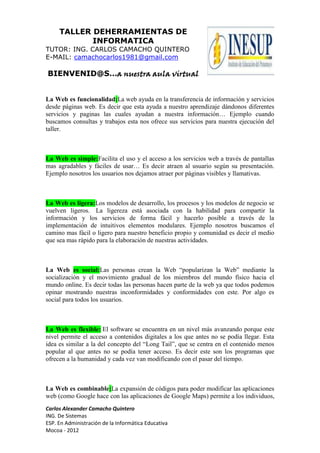 TALLER DEHERRAMIENTAS DE
            INFORMATICA
TUTOR: ING. CARLOS CAMACHO QUINTERO
E-MAIL: camachocarlos1981@gmail.com

BIENVENID@S…a nuestra aula virtual


La Web es funcionalidad:La web ayuda en la transferencia de información y servicios
desde páginas web. Es decir que esta ayuda a nuestro aprendizaje dándonos diferentes
servicios y paginas las cuales ayudan a nuestra información… Ejemplo cuando
buscamos consultas y trabajos esta nos ofrece sus servicios para nuestra ejecución del
taller.



La Web es simple:Facilita el uso y el acceso a los servicios web a través de pantallas
mas agradables y fáciles de usar… Es decir atraen al usuario según su presentación.
Ejemplo nosotros los usuarios nos dejamos atraer por páginas visibles y llamativas.



La Web es ligera:Los modelos de desarrollo, los procesos y los modelos de negocio se
vuelven ligeros. La ligereza está asociada con la habilidad para compartir la
información y los servicios de forma fácil y hacerlo posible a través de la
implementación de intuitivos elementos modulares. Ejemplo nosotros buscamos el
camino mas fácil o ligero para nuestro beneficio propio y comunidad es decir el medio
que sea mas rápido para la elaboración de nuestras actividades.



La Web es social:Las personas crean la Web “popularizan la Web” mediante la
socialización y el movimiento gradual de los miembros del mundo físico hacia el
mundo online. Es decir todas las personas hacen parte de la web ya que todos podemos
opinar mostrando nuestras inconformidades y conformidades con este. Por algo es
social para todos los usuarios.



La Web es flexible: El software se encuentra en un nivel más avanzando porque este
nivel permite el acceso a contenidos digitales a los que antes no se podía llegar. Esta
idea es similar a la del concepto del “Long Tail”, que se centra en el contenido menos
popular al que antes no se podía tener acceso. Es decir este son los programas que
ofrecen a la humanidad y cada vez van modificando con el pasar del tiempo.



La Web es combinable:La expansión de códigos para poder modificar las aplicaciones
web (como Google hace con las aplicaciones de Google Maps) permite a los individuos,
Carlos Alexander Camacho Quintero
ING. De Sistemas
ESP. En Administración de la Informática Educativa
Mocoa - 2012
 