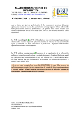 TALLER DEHERRAMIENTAS DE
            INFORMATICA
TUTOR: ING. CARLOS CAMACHO QUINTERO
E-MAIL: camachocarlos1981@gmail.com

BIENVENID@S…a nuestra aula virtual


que no tienen por qué ser profesionales de los ordenadores, combinar diferentes
aplicaciones para crear nuevas. Es decir esta nos ayuda y la puede utilizar todo mundo
tanto profesionales como no profesionales. Un ejemplo claro somos nosotros que
estamos aprendiendo mucho de la web como servicio para nuestros beneficio como
estudiantes.



La Web es participativa:La Web 2.0 ha adoptado una estructura de participación que
alientan a los usuarios mejorar la aplicación mientras la utilizan, en vez de mantenerla
rígida y controlada. Es decir todo mundo la puede usar… Ejemplo dando nuestras
opiniones de un tema dado o expuesto.



La Web está en nuestras manos:El aumento de la organización de la información
enfatiza el uso amistoso de la misma a través de los enlaces. Gracias al fenómeno social
del etiquetado cada vez es más fácil acceder a la información. Es decir la web depende
de todos nosotros por que si nosotros no la utilizamos esta no tendría importancia y
manejo como la tiene ahora.

4. Crear un mapa conceptual del tema: EL COMPUTADOR, el mapa debe contener las
definiciones de computador, hardware, dispositivos de entrada de datos, de salida de datos
y memoria auxiliar, software, sistemas operativos, programas de aplicación, lenguajes de
programación, cite algunas características y ejemplos.




Carlos Alexander Camacho Quintero
ING. De Sistemas
ESP. En Administración de la Informática Educativa
Mocoa - 2012
 