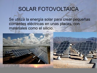 SOLAR FOTOVOLTAICA
Se utiliza la energía solar para crear pequeñas
corrientes eléctricas en unas placas, con
materiales como el silicio.
 