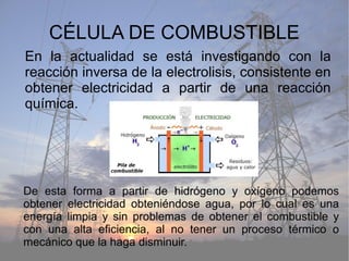 CÉLULA DE COMBUSTIBLE
En la actualidad se está investigando con la
reacción inversa de la electrolisis, consistente en
obtener electricidad a partir de una reacción
química.
De esta forma a partir de hidrógeno y oxígeno podemos
obtener electricidad obteniéndose agua, por lo cual es una
energía limpia y sin problemas de obtener el combustible y
con una alta eficiencia, al no tener un proceso térmico o
mecánico que la haga disminuir.
 