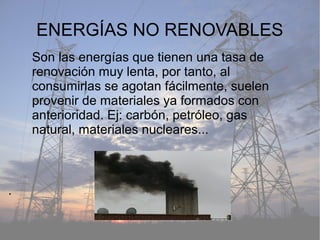 ENERGÍAS NO RENOVABLES
.
Son las energías que tienen una tasa de
renovación muy lenta, por tanto, al
consumirlas se agotan fácilmente, suelen
provenir de materiales ya formados con
anterioridad. Ej: carbón, petróleo, gas
natural, materiales nucleares...
 