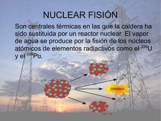 NUCLEAR FISIÓN
Son centrales térmicas en las que la caldera ha
sido sustituida por un reactor nuclear. El vapor
de agua se produce por la fisión de los núcleos
atómicos de elementos radiactivos como el 235
U
y el 239
Pu.
 