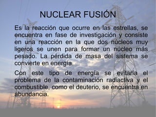 NUCLEAR FUSIÓN
Es la reacción que ocurre en las estrellas, se
encuentra en fase de investigación y consiste
en una reacción en la que dos núcleos muy
ligeros se unen para formar un núcleo más
pesado. La pérdida de masa del sistema se
convierte en energía.
Con este tipo de energía se evitaría el
problema de la contaminación radiactiva y el
combustible, como el deuterio, se encuentra en
abundancia.
 