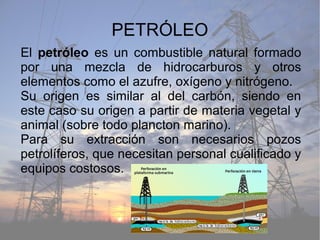 PETRÓLEO
El petróleo es un combustible natural formado
por una mezcla de hidrocarburos y otros
elementos como el azufre, oxígeno y nitrógeno.
Su origen es similar al del carbón, siendo en
este caso su origen a partir de materia vegetal y
animal (sobre todo plancton marino).
Para su extracción son necesarios pozos
petrolíferos, que necesitan personal cualificado y
equipos costosos.
 