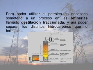 Para poder utilizar el petróleo es necesario
someterlo a un proceso en las refinerías
llamado destilación fraccionada, y así poder
separar los distintos hidrocarburos que lo
forman.
 