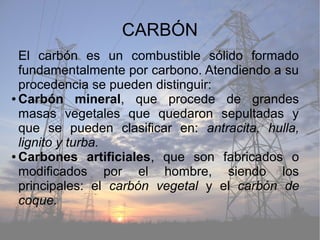 CARBÓN
El carbón es un combustible sólido formado
fundamentalmente por carbono. Atendiendo a su
procedencia se pueden distinguir:
● Carbón mineral, que procede de grandes
masas vegetales que quedaron sepultadas y
que se pueden clasificar en: antracita, hulla,
lignito y turba.
● Carbones artificiales, que son fabricados o
modificados por el hombre, siendo los
principales: el carbón vegetal y el carbón de
coque.
 