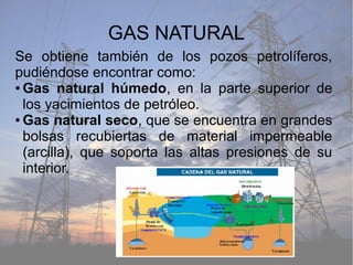 GAS NATURAL
Se obtiene también de los pozos petrolíferos,
pudiéndose encontrar como:
● Gas natural húmedo, en la parte superior de
los yacimientos de petróleo.
● Gas natural seco, que se encuentra en grandes
bolsas recubiertas de material impermeable
(arcilla), que soporta las altas presiones de su
interior.
 