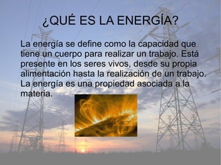 ¿QUÉ ES LA ENERGÍA?
La energía se define como la capacidad que
tiene un cuerpo para realizar un trabajo. Está
presente en los seres vivos, desde su propia
alimentación hasta la realización de un trabajo.
La energía es una propiedad asociada a la
materia.
 