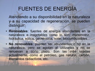 FUENTES DE ENERGÍA
Atendiendo a su disponibilidad en la naturaleza
y a su capacidad de regeneración, se pueden
distinguir:
● Renovables: fuentes de energía abundantes en la
naturaleza e inagotables como lo son: maremotriz,
hidráulica, eólica, geotérmica, solar, biocombustibles...
● No renovables: pueden ser abundantes o no en la
naturaleza, pero se agotan al utilizarlas y no se
renuevan a corto plazo. Son las más usadas
actualmente, como el petróleo, gas natural, carbón,
elementos radiactivos, etc.
 
